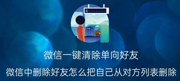 微信一键清除单向好友 微信中删除好友怎么把自己从对方列表删除？